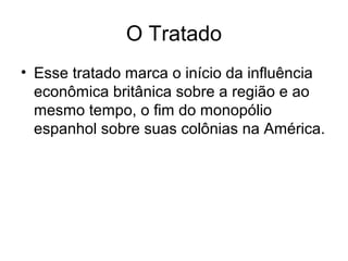 O Tratado
• Esse tratado marca o início da influência
econômica britânica sobre a região e ao
mesmo tempo, o fim do monopólio
espanhol sobre suas colônias na América.
 