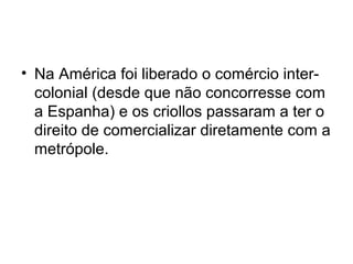 • Na América foi liberado o comércio inter-
colonial (desde que não concorresse com
a Espanha) e os criollos passaram a ter o
direito de comercializar diretamente com a
metrópole.
 