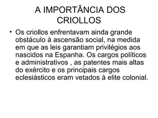 A IMPORTÂNCIA DOS
CRIOLLOS
• Os criollos enfrentavam ainda grande
obstáculo à ascensão social, na medida
em que as leis garantiam privilégios aos
nascidos na Espanha. Os cargos políticos
e administrativos , as patentes mais altas
do exército e os principais cargos
eclesiásticos eram vetados à elite colonial.
 