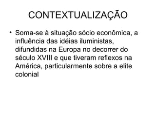 CONTEXTUALIZAÇÃO
• Soma-se à situação sócio econômica, a
influência das idéias iluministas,
difundidas na Europa no decorrer do
século XVIII e que tiveram reflexos na
América, particularmente sobre a elite
colonial
 