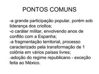 PONTOS COMUNS
-a grande participação popular, porém sob
liderança dos criollos;
-o caráter militar, envolvendo anos de
conflito com a Espanha;
-a fragmentação territorial, processo
caracterizado pela transformação de 1
colônia em vários países livres;
-adoção do regime republicano - exceção
feita ao México.
 