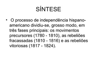 SÍNTESE
• O processo de independência hispano-
americano dividiu-se, grosso modo, em
três fases principais: os movimentos
precursores (1780 - 1810), as rebeliões
fracassadas (1810 - 1816) e as rebeliões
vitoriosas (1817 - 1824).
 