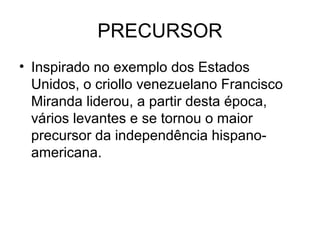 PRECURSOR
• Inspirado no exemplo dos Estados
Unidos, o criollo venezuelano Francisco
Miranda liderou, a partir desta época,
vários levantes e se tornou o maior
precursor da independência hispano-
americana.
 