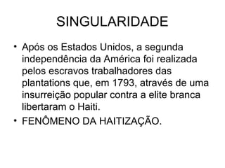 SINGULARIDADE
• Após os Estados Unidos, a segunda
independência da América foi realizada
pelos escravos trabalhadores das
plantations que, em 1793, através de uma
insurreição popular contra a elite branca
libertaram o Haiti.
• FENÔMENO DA HAITIZAÇÃO.
 