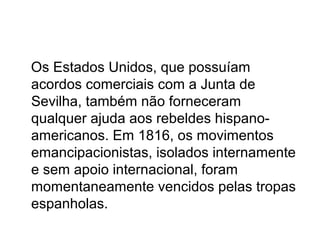 Os Estados Unidos, que possuíam
acordos comerciais com a Junta de
Sevilha, também não forneceram
qualquer ajuda aos rebeldes hispano-
americanos. Em 1816, os movimentos
emancipacionistas, isolados internamente
e sem apoio internacional, foram
momentaneamente vencidos pelas tropas
espanholas.
 