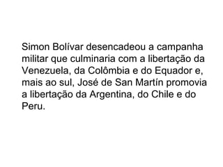 Simon Bolívar desencadeou a campanha
militar que culminaria com a libertação da
Venezuela, da Colômbia e do Equador e,
mais ao sul, José de San Martín promovia
a libertação da Argentina, do Chile e do
Peru.
 