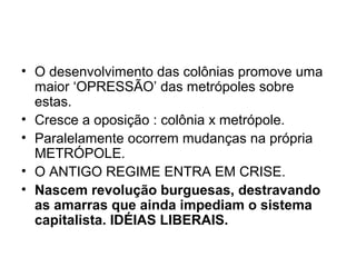 • O desenvolvimento das colônias promove uma
maior ‘OPRESSÃO’ das metrópoles sobre
estas.
• Cresce a oposição : colônia x metrópole.
• Paralelamente ocorrem mudanças na própria
METRÓPOLE.
• O ANTIGO REGIME ENTRA EM CRISE.
• Nascem revolução burguesas, destravando
as amarras que ainda impediam o sistema
capitalista. IDÉIAS LIBERAIS.
 