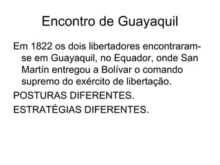 Encontro de Guayaquil
Em 1822 os dois libertadores encontraram-
se em Guayaquil, no Equador, onde San
Martín entregou a Bolívar o comando
supremo do exército de libertação.
POSTURAS DIFERENTES.
ESTRATÉGIAS DIFERENTES.
 