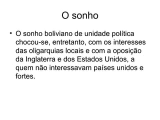 O sonho
• O sonho boliviano de unidade política
chocou-se, entretanto, com os interesses
das oligarquias locais e com a oposição
da Inglaterra e dos Estados Unidos, a
quem não interessavam países unidos e
fortes.
 