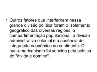 • Outros fatores que interferiram nessa
grande divisão política foram o isolamento
geográfico das diversas regiões, a
compartimentação populacional, a divisão
administrativa colonial e a ausência de
integração econômica do continente. O
pan-americanismo foi vencido pela política
do "divida e domine".
 