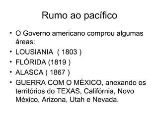 Rumo ao pacífico
• O Governo americano comprou algumas
áreas:
• LOUSIANIA ( 1803 )
• FLÓRIDA (1819 )
• ALASCA ( 1867 )
• GUERRA COM O MÉXICO, anexando os
territórios do TEXAS, Califórnia, Novo
México, Arizona, Utah e Nevada.
 
