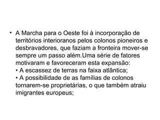 • A Marcha para o Oeste foi à incorporação de
territórios interioranos pelos colonos pioneiros e
desbravadores, que faziam a fronteira mover-se
sempre um passo além.Uma série de fatores
motivaram e favoreceram esta expansão:
• A escassez de terras na faixa atlântica;
• A possibilidade de as famílias de colonos
tornarem-se proprietárias, o que também atraiu
imigrantes europeus;
 