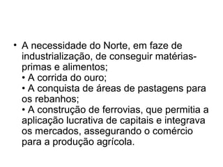 • A necessidade do Norte, em faze de
industrialização, de conseguir matérias-
primas e alimentos;
• A corrida do ouro;
• A conquista de áreas de pastagens para
os rebanhos;
• A construção de ferrovias, que permitia a
aplicação lucrativa de capitais e integrava
os mercados, assegurando o comércio
para a produção agrícola.
 