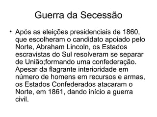 Guerra da Secessão
• Após as eleições presidenciais de 1860,
que escolheram o candidato apoiado pelo
Norte, Abraham Lincoln, os Estados
escravistas do Sul resolveram se separar
de União;formando uma confederação.
Apesar da flagrante interioridade em
número de homens em recursos e armas,
os Estados Confederados atacaram o
Norte, em 1861, dando início a guerra
civil.
 