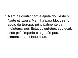 • Alem de contar com a ajuda do Oeste o
Norte utilizou a Marinha para bloquear o
apoio da Europa, principalmente da
Inglaterra, aos Estados sulistas, dos quais
esse país importa o algodão para
alimentar suas industrias.
 