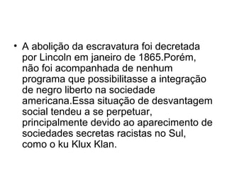 • A abolição da escravatura foi decretada
por Lincoln em janeiro de 1865.Porém,
não foi acompanhada de nenhum
programa que possibilitasse a integração
de negro liberto na sociedade
americana.Essa situação de desvantagem
social tendeu a se perpetuar,
principalmente devido ao aparecimento de
sociedades secretas racistas no Sul,
como o ku Klux Klan.
 