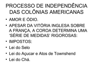 PROCESSO DE INDEPENDÊNCIA
DAS COLÔNIAS AMERICANAS
• AMOR E ÓDIO.
• APESAR DA VITÓRIA INGLESA SOBRE
A FRANÇA, A COROA DETERMINA UMA
‘SÉRIE DE MEDIDAS’ RIGOROSAS:
• IMPOSTOS:
• Lei do Selo
• Lei do Açucar e Atos de Townshend
• Lei do Chá.
 