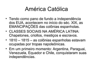 América Católica
• Tendo como pano de fundo a independência
dos EUA, acontecem no início do séc. XIX, as
EMANCIPAÇÕES das colônias espanholas.
• CLASSES SOCIAIS NA AMÉRICA LATINA:
Chapetones, criollos, mestiços e escravos.
• 1810 – 1815 – as colônias espanholas estavam
ocupadas por tropas napoleônicas.
• Em um primeiro momento: Argentina, Paraguai,
Venezuela, Equador e Chile, conquistaram suas
independências.
 