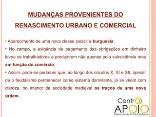 MUDANÇAS PROVENIENTES DO RENASCIMENTO URBANO E COMERCIAL Aparecimento de uma nova classe social:  a burguesia ; No campo, a exigência de pagamento das obrigações em dinheiro levou os trabalhadores a produzirem não apenas pela subsistência mas  em função do comércio ; Assim, pode-se perceber que, ao longo dos séculos X, XI e XII, apesar de o feudalismo permanecer como sistema dominante, já se vêem com clareza, no interior da sociedade medieval  os traços de uma nova ordem.  