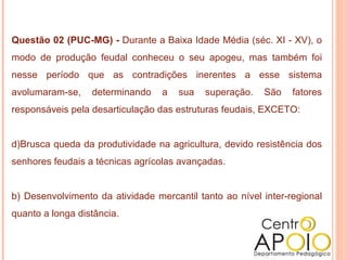 Questão 02 (PUC-MG) -  Durante a Baixa Idade Média (séc. XI - XV), o modo de produção feudal conheceu o seu apogeu, mas também foi nesse período que as contradições inerentes a esse sistema avolumaram-se, determinando a sua superação. São fatores responsáveis pela desarticulação das estruturas feudais, EXCETO:  Brusca queda da produtividade na agricultura, devido resistência dos senhores feudais a técnicas agrícolas avançadas.  b) Desenvolvimento da atividade mercantil tanto ao nível inter-regional quanto a longa distância.  