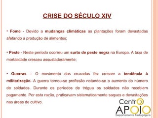 CRISE DO SÉCULO XIV Fome  - Devido a  mudanças climáticas  as plantações foram devastadas afetando a produção de alimentos; Peste  - Neste período ocorreu um  surto de peste negra  na Europa. A taxa de mortalidade cresceu assustadoramente; Guerras  – O movimento das cruzadas fez crescer a  tendência à militarização.  A guerra tornou-se profissão notando-se o aumento do número de soldados. Durante os períodos de trégua os soldados não recebiam pagamento. Por esta razão, praticavam sistematicamente saques e devastações nas áreas de cultivo. 
