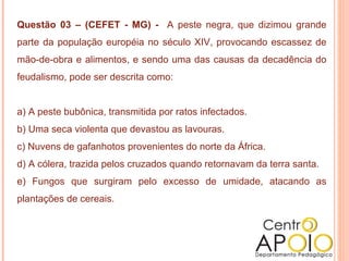 Questão 03 – (CEFET - MG) -  A peste negra, que dizimou grande parte da população européia no século XIV, provocando escassez de mão-de-obra e alimentos, e sendo uma das causas da decadência do feudalismo, pode ser descrita como:  a) A peste bubônica, transmitida por ratos infectados.  b) Uma seca violenta que devastou as lavouras.  c) Nuvens de gafanhotos provenientes do norte da África.  d) A cólera, trazida pelos cruzados quando retornavam da terra santa.  e) Fungos que surgiram pelo excesso de umidade, atacando as plantações de cereais.     