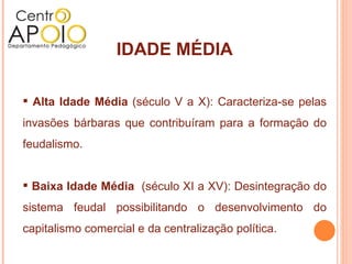 IDADE MÉDIA Alta Idade Média  (século V a X): Caracteriza-se pelas invasões bárbaras que contribuíram para a formação do feudalismo. Baixa Idade Média   (século XI a XV): Desintegração do sistema feudal possibilitando o desenvolvimento do capitalismo comercial e da centralização política. 