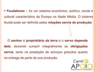 Feudalismo  – foi um sistema econômico, político, social e cultural característico da Europa na Idade Média. O sistema feudal pode ser definido pelas  relações servis de produção . O  senhor  é  proprietário da terra  e o  servo depende dele , devendo cumprir integralmente as  obrigações servis , tanto na prestação de serviços gratuitos quanto na entrega de parte de sua produção. 