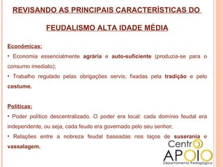 REVISANDO AS PRINCIPAIS CARACTERÍSTICAS DO  FEUDALISMO ALTA IDADE MÉDIA Econômicas: Economia essencialmente  agrária  e  auto-suficiente  (produzia-se para o consumo imediato); Trabalho regulado pelas obrigações servis, fixadas pela  tradição  e pelo  costume. Políticas: Poder político descentralizado. O poder era local: cada domínio feudal era independente, ou seja, cada feudo era governado pelo seu senhor; Relações entre a nobreza feudal baseadas nos laços de  suserania  e  vassalagem. 