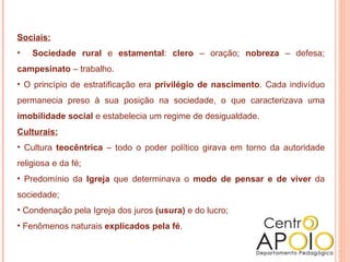 Sociais: Sociedade rural  e  estamental :  clero  – oração;  nobreza  – defesa;  campesinato  – trabalho. O princípio de estratificação era  privilégio de nascimento . Cada indivíduo permanecia preso à sua posição na sociedade, o que caracterizava uma  imobilidade social  e estabelecia um regime de desigualdade. Culturais: Cultura  teocêntrica  – todo o poder político girava em torno da autoridade religiosa e da fé; Predomínio da  Igreja  que determinava o  modo de pensar e de viver  da sociedade; Condenação pela Igreja dos juros  (usura)  e do lucro; Fenômenos naturais  explicados pela fé .  