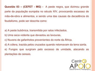 Questão 03 – (CEFET - MG) - A peste negra, que dizimou grande
parte da população européia no século XIV, provocando escassez de
mão-de-obra e alimentos, e sendo uma das causas da decadência do
feudalismo, pode ser descrita como:


a) A peste bubônica, transmitida por ratos infectados.
b) Uma seca violenta que devastou as lavouras.
c) Nuvens de gafanhotos provenientes do norte da África.
d) A cólera, trazida pelos cruzados quando retornavam da terra santa.
e) Fungos que surgiram pelo excesso de umidade, atacando as
plantações de cereais.
 