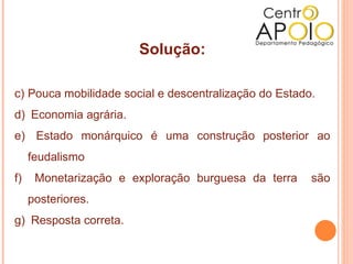 Solução:

c) Pouca mobilidade social e descentralização do Estado.
d) Economia agrária.
e) Estado monárquico é uma construção posterior ao
     feudalismo
f)    Monetarização e exploração burguesa da terra     são
     posteriores.
g) Resposta correta.
 