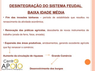 DESINTEGRAÇÃO DO SISTEMA FEUDAL
                       BAIXA IDADE MÉDIA
• Fim das invasões bárbaras – período de estabilidade que resultou no
renascimento da atividade econômica;


• Renovação das práticas agrícolas, descoberta de novos instrumentos de
trabalho (arado de ferro, foice, enxada);


• Expansão das áreas produtivas, arroteamentos, gerando excedente agrícola
que fez renascer o comércio;


Aumento da circulação de riquezas           Grande Comércio




                          Desenvolvimento dos burgos
 