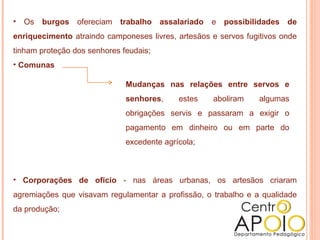• Os burgos ofereciam trabalho assalariado          e possibilidades de
enriquecimento atraindo camponeses livres, artesãos e servos fugitivos onde
tinham proteção dos senhores feudais;
• Comunas

                              Mudanças nas relações entre servos e
                              senhores,     estes   aboliram     algumas
                              obrigações servis e passaram a exigir o
                              pagamento em dinheiro ou em parte do
                              excedente agrícola;



• Corporações de ofício - nas áreas urbanas, os artesãos criaram
agremiações que visavam regulamentar a profissão, o trabalho e a qualidade
da produção;
 