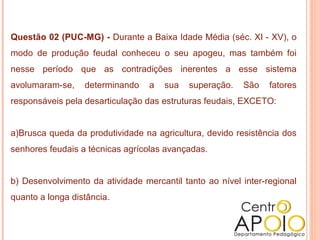 Questão 02 (PUC-MG) - Durante a Baixa Idade Média (séc. XI - XV), o
modo de produção feudal conheceu o seu apogeu, mas também foi
nesse período que as contradições inerentes a esse sistema
avolumaram-se,    determinando    a   sua   superação.   São    fatores
responsáveis pela desarticulação das estruturas feudais, EXCETO:


a)Brusca queda da produtividade na agricultura, devido resistência dos
senhores feudais a técnicas agrícolas avançadas.


b) Desenvolvimento da atividade mercantil tanto ao nível inter-regional
quanto a longa distância.
 