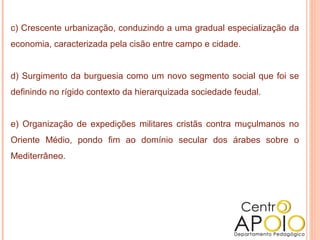 c) Crescente urbanização, conduzindo a uma gradual especialização da
economia, caracterizada pela cisão entre campo e cidade.


d) Surgimento da burguesia como um novo segmento social que foi se
definindo no rígido contexto da hierarquizada sociedade feudal.


e) Organização de expedições militares cristãs contra muçulmanos no
Oriente Médio, pondo fim ao domínio secular dos árabes sobre o
Mediterrâneo.
 