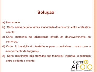 Solução:

a) Item errado
b) Certo, neste período temos a retomada do comércio entre ocidente e
  oriente.
c) Certo, momento de urbanização devido ao desenvolvimento do
  comércio.
d) Certo. A transição do feudalismo para o capitalismo ocorre com o
  aparecimento da burguesia.
e) Certo, movimento das cruzadas que fomentou, inclusive, o comércio
  entre ocidente e oriente.
 