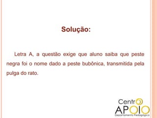 Solução:


   Letra A, a questão exige que aluno saiba que peste
negra foi o nome dado a peste bubônica, transmitida pela
pulga do rato.
 