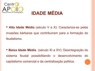 IDADE MÉDIA

 Alta Idade Média (século V a X): Caracteriza-se pelas
invasões bárbaras que contribuíram para a formação do
feudalismo.


 Baixa Idade Média (século XI a XV): Desintegração do
sistema feudal possibilitando o desenvolvimento do
capitalismo comercial e da centralização política.
 