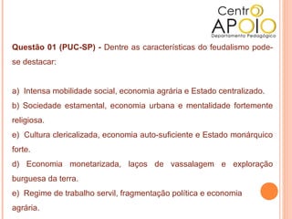  
Questão 01 (PUC-SP) - Dentre as características do feudalismo pode-
se destacar:


a) Intensa mobilidade social, economia agrária e Estado centralizado.
b) Sociedade estamental, economia urbana e mentalidade fortemente
religiosa.
e) Cultura clericalizada, economia auto-suficiente e Estado monárquico
forte.
d) Economia monetarizada, laços de vassalagem e exploração
burguesa da terra.
e) Regime de trabalho servil, fragmentação política e economia
agrária.
 