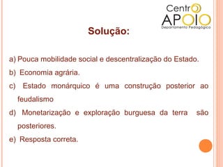 Solução:

a) Pouca mobilidade social e descentralização do Estado.
b) Economia agrária.
c)    Estado monárquico é uma construção posterior ao
     feudalismo
d) Monetarização e exploração burguesa da terra        são
     posteriores.
e) Resposta correta.
 