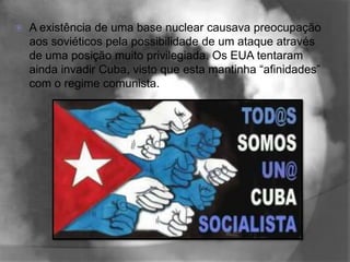    A existência de uma base nuclear causava preocupação
    aos soviéticos pela possibilidade de um ataque através
    de uma posição muito privilegiada. Os EUA tentaram
    ainda invadir Cuba, visto que esta mantinha “afinidades”
    com o regime comunista.
 