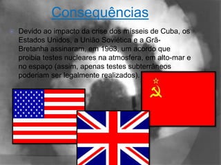 Consequências
   Devido ao impacto da crise dos mísseis de Cuba, os
    Estados Unidos, a União Soviética e a Grã-
    Bretanha assinaram, em 1963, um acordo que
    proibia testes nucleares na atmosfera, em alto-mar e
    no espaço (assim, apenas testes subterrâneos
    poderiam ser legalmente realizados).
 