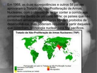    Em 1968, as duas superpotências e outros 58 países
    aprovaram o Tratado de Não-Proliferação de Armas
    Nucleares, com o objetivo de tentar conter a corrida aos
    armamentos dentro de um certo limite; os países que não
    continham armamentos nucleares ficavam proibidos de
    desenvolvê-los, mas poderiam requisitar a partir daqueles
    que continham, tecnologia nuclear para fins pacíficos.
 