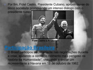   Por fim, Fidel Castro, Presidente Cubano, aproximou-se do
    bloco socialista promovendo um intenso diálogo com o
    presidente russo Nikita Kruschev.




                     Fidel Castro e Kruschev


Participação Brasileira
   O Brasil participou secretamente nas negociações durante
    a crise, ajudando a conter "o momento mais perigoso da
    história da Humanidade", chegando a enviar um
    representante a Havana em 19 de outubro de 1962.
 