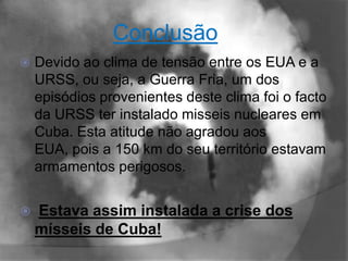 Conclusão
   Devido ao clima de tensão entre os EUA e a
    URSS, ou seja, a Guerra Fria, um dos
    episódios provenientes deste clima foi o facto
    da URSS ter instalado misseis nucleares em
    Cuba. Esta atitude não agradou aos
    EUA, pois a 150 km do seu território estavam
    armamentos perigosos.


   Estava assim instalada a crise dos
    mísseis de Cuba!
 