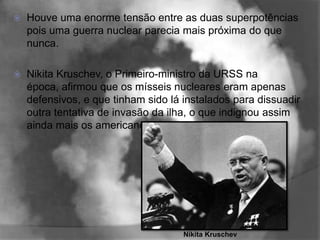    Houve uma enorme tensão entre as duas superpotências
    pois uma guerra nuclear parecia mais próxima do que
    nunca.

   Nikita Kruschev, o Primeiro-ministro da URSS na
    época, afirmou que os mísseis nucleares eram apenas
    defensivos, e que tinham sido lá instalados para dissuadir
    outra tentativa de invasão da ilha, o que indignou assim
    ainda mais os americanos.




                                     Nikita Kruschev
 