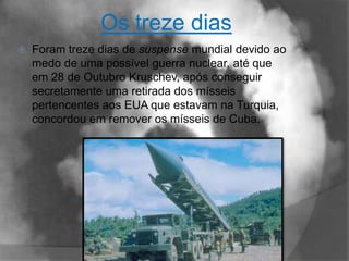 Os treze dias
   Foram treze dias de suspense mundial devido ao
    medo de uma possível guerra nuclear, até que
    em 28 de Outubro Kruschev, após conseguir
    secretamente uma retirada dos mísseis
    pertencentes aos EUA que estavam na Turquia,
    concordou em remover os mísseis de Cuba.
 