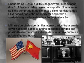    Enquanto os EUA e a URSS negociavam, a população
    dos EUA tentava defender-se como podia. Nunca antes
    se tinha comprado tanto cimento e tijolo na história dos
    EUA depois que John Kennedy ter declarado a
    verdadeira gravidade da situação pela televisão.

   Milhares de chefes de família, aterrorizados, trataram de
    cavar nos seus pátios e jardins pequenos abrigos que
    possibilitassem a sobrevivência da sua família durante a
    possível guerra nuclear.
 
