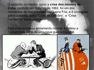    O episódio conhecido como a crise dos mísseis de
    Cuba, ocorrido em Outubro de 1962, foi um dos
    momentos de maior tensão da Guerra Fria, e é conhecida
    pelos cubanos como “Crise de Outubro”, e “Crise
    Caribenha” pelos russos.

   Esta crise envolveu armamento nuclear e deixou a
    humanidade perto de uma nova guerra mundial.
 